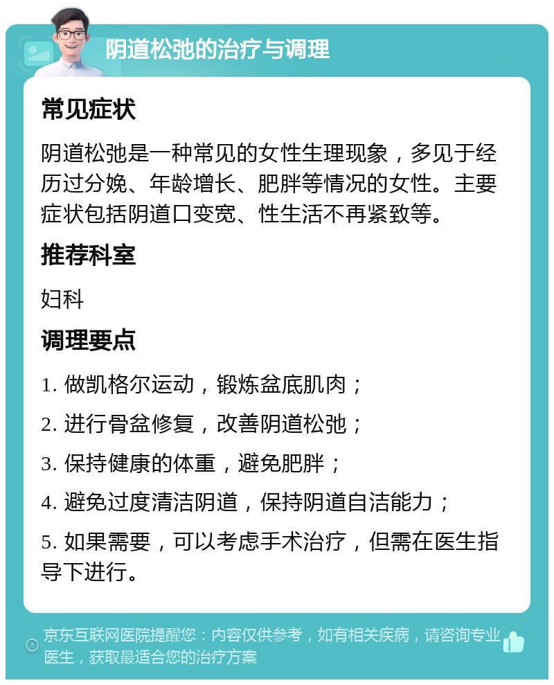 阴道松弛的治疗与调理 常见症状 阴道松弛是一种常见的女性生理现象，多见于经历过分娩、年龄增长、肥胖等情况的女性。主要症状包括阴道口变宽、性生活不再紧致等。 推荐科室 妇科 调理要点 1. 做凯格尔运动，锻炼盆底肌肉； 2. 进行骨盆修复，改善阴道松弛； 3. 保持健康的体重，避免肥胖； 4. 避免过度清洁阴道，保持阴道自洁能力； 5. 如果需要，可以考虑手术治疗，但需在医生指导下进行。