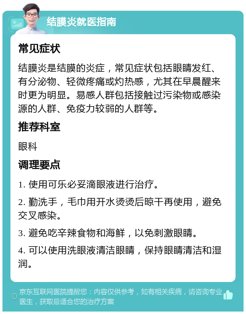 结膜炎就医指南 常见症状 结膜炎是结膜的炎症，常见症状包括眼睛发红、有分泌物、轻微疼痛或灼热感，尤其在早晨醒来时更为明显。易感人群包括接触过污染物或感染源的人群、免疫力较弱的人群等。 推荐科室 眼科 调理要点 1. 使用可乐必妥滴眼液进行治疗。 2. 勤洗手，毛巾用开水烫烫后晾干再使用，避免交叉感染。 3. 避免吃辛辣食物和海鲜，以免刺激眼睛。 4. 可以使用洗眼液清洁眼睛，保持眼睛清洁和湿润。