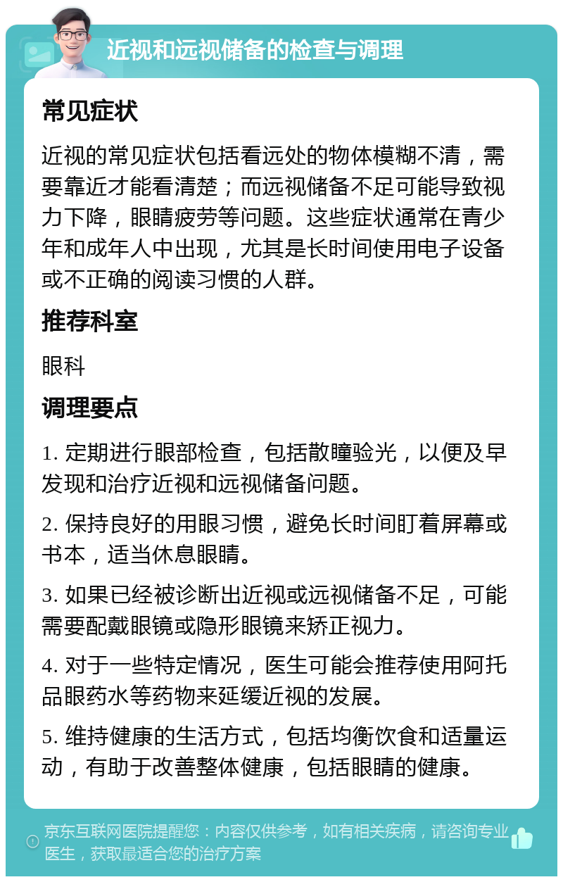 近视和远视储备的检查与调理 常见症状 近视的常见症状包括看远处的物体模糊不清，需要靠近才能看清楚；而远视储备不足可能导致视力下降，眼睛疲劳等问题。这些症状通常在青少年和成年人中出现，尤其是长时间使用电子设备或不正确的阅读习惯的人群。 推荐科室 眼科 调理要点 1. 定期进行眼部检查，包括散瞳验光，以便及早发现和治疗近视和远视储备问题。 2. 保持良好的用眼习惯，避免长时间盯着屏幕或书本，适当休息眼睛。 3. 如果已经被诊断出近视或远视储备不足，可能需要配戴眼镜或隐形眼镜来矫正视力。 4. 对于一些特定情况，医生可能会推荐使用阿托品眼药水等药物来延缓近视的发展。 5. 维持健康的生活方式，包括均衡饮食和适量运动，有助于改善整体健康，包括眼睛的健康。