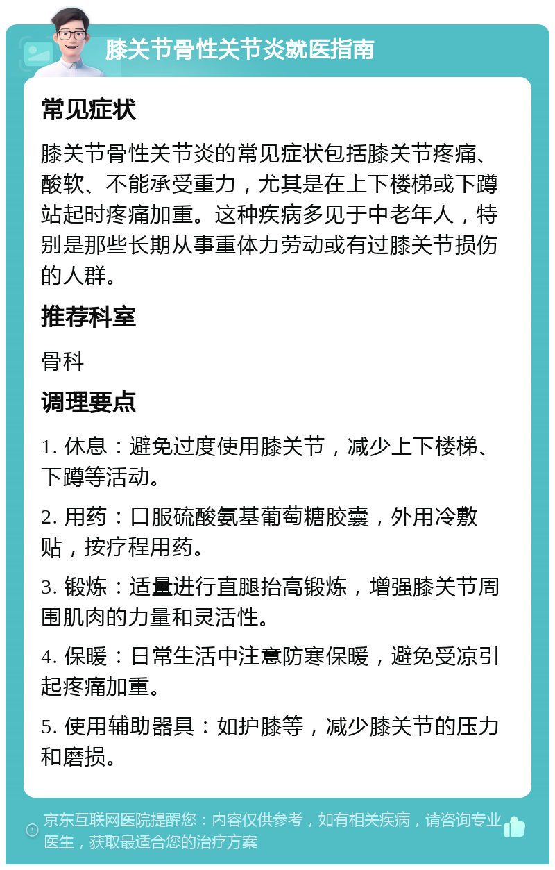 膝关节骨性关节炎就医指南 常见症状 膝关节骨性关节炎的常见症状包括膝关节疼痛、酸软、不能承受重力，尤其是在上下楼梯或下蹲站起时疼痛加重。这种疾病多见于中老年人，特别是那些长期从事重体力劳动或有过膝关节损伤的人群。 推荐科室 骨科 调理要点 1. 休息：避免过度使用膝关节，减少上下楼梯、下蹲等活动。 2. 用药：口服硫酸氨基葡萄糖胶囊，外用冷敷贴，按疗程用药。 3. 锻炼：适量进行直腿抬高锻炼，增强膝关节周围肌肉的力量和灵活性。 4. 保暖：日常生活中注意防寒保暖，避免受凉引起疼痛加重。 5. 使用辅助器具：如护膝等，减少膝关节的压力和磨损。