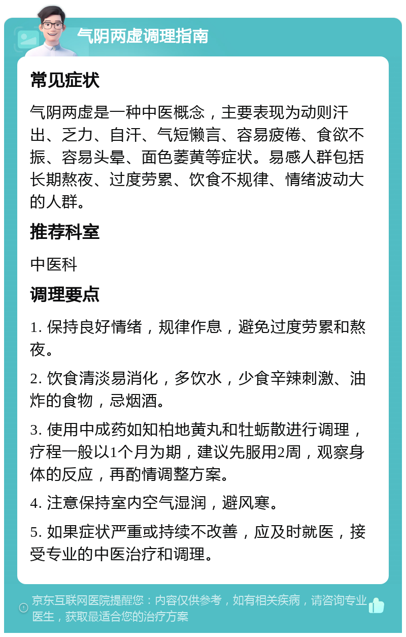 气阴两虚调理指南 常见症状 气阴两虚是一种中医概念，主要表现为动则汗出、乏力、自汗、气短懒言、容易疲倦、食欲不振、容易头晕、面色萎黄等症状。易感人群包括长期熬夜、过度劳累、饮食不规律、情绪波动大的人群。 推荐科室 中医科 调理要点 1. 保持良好情绪，规律作息，避免过度劳累和熬夜。 2. 饮食清淡易消化，多饮水，少食辛辣刺激、油炸的食物，忌烟酒。 3. 使用中成药如知柏地黄丸和牡蛎散进行调理，疗程一般以1个月为期，建议先服用2周，观察身体的反应，再酌情调整方案。 4. 注意保持室内空气湿润，避风寒。 5. 如果症状严重或持续不改善，应及时就医，接受专业的中医治疗和调理。