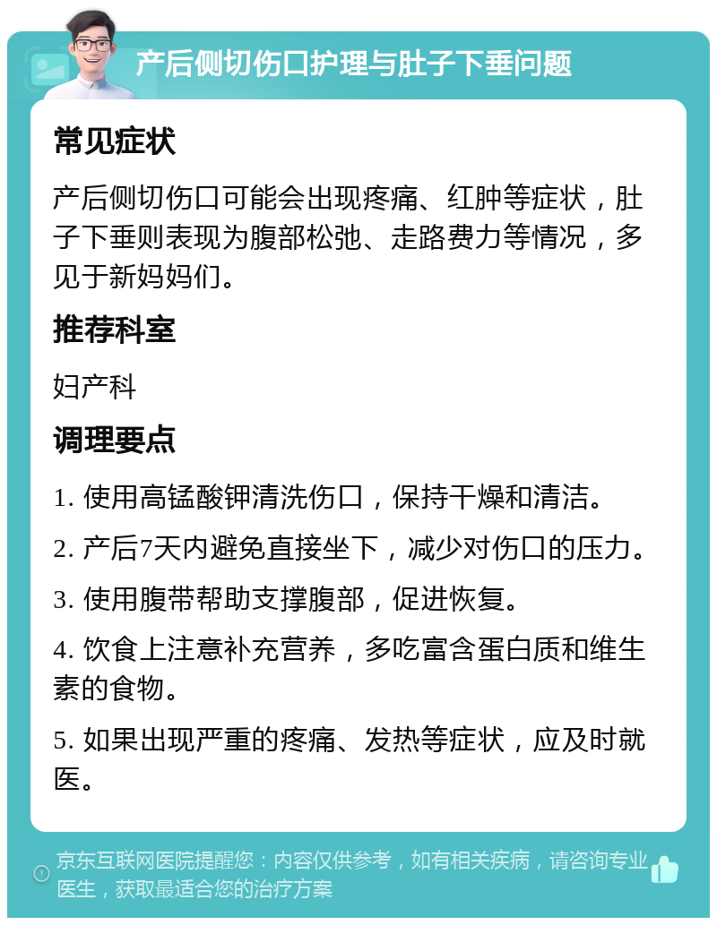 产后侧切伤口护理与肚子下垂问题 常见症状 产后侧切伤口可能会出现疼痛、红肿等症状，肚子下垂则表现为腹部松弛、走路费力等情况，多见于新妈妈们。 推荐科室 妇产科 调理要点 1. 使用高锰酸钾清洗伤口，保持干燥和清洁。 2. 产后7天内避免直接坐下，减少对伤口的压力。 3. 使用腹带帮助支撑腹部，促进恢复。 4. 饮食上注意补充营养，多吃富含蛋白质和维生素的食物。 5. 如果出现严重的疼痛、发热等症状，应及时就医。