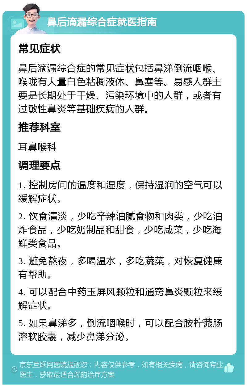 鼻后滴漏综合症就医指南 常见症状 鼻后滴漏综合症的常见症状包括鼻涕倒流咽喉、喉咙有大量白色粘稠液体、鼻塞等。易感人群主要是长期处于干燥、污染环境中的人群，或者有过敏性鼻炎等基础疾病的人群。 推荐科室 耳鼻喉科 调理要点 1. 控制房间的温度和湿度，保持湿润的空气可以缓解症状。 2. 饮食清淡，少吃辛辣油腻食物和肉类，少吃油炸食品，少吃奶制品和甜食，少吃咸菜，少吃海鲜类食品。 3. 避免熬夜，多喝温水，多吃蔬菜，对恢复健康有帮助。 4. 可以配合中药玉屏风颗粒和通窍鼻炎颗粒来缓解症状。 5. 如果鼻涕多，倒流咽喉时，可以配合胺柠蒎肠溶软胶囊，减少鼻涕分泌。