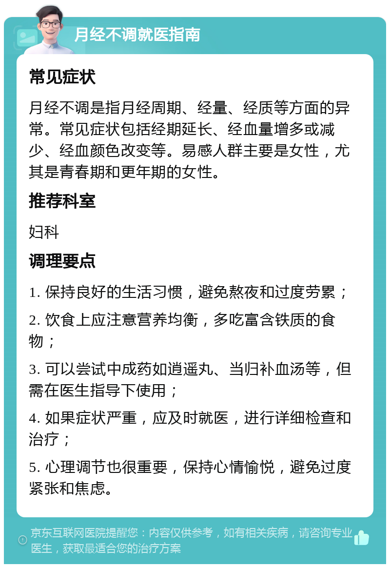 月经不调就医指南 常见症状 月经不调是指月经周期、经量、经质等方面的异常。常见症状包括经期延长、经血量增多或减少、经血颜色改变等。易感人群主要是女性，尤其是青春期和更年期的女性。 推荐科室 妇科 调理要点 1. 保持良好的生活习惯，避免熬夜和过度劳累； 2. 饮食上应注意营养均衡，多吃富含铁质的食物； 3. 可以尝试中成药如逍遥丸、当归补血汤等，但需在医生指导下使用； 4. 如果症状严重，应及时就医，进行详细检查和治疗； 5. 心理调节也很重要，保持心情愉悦，避免过度紧张和焦虑。