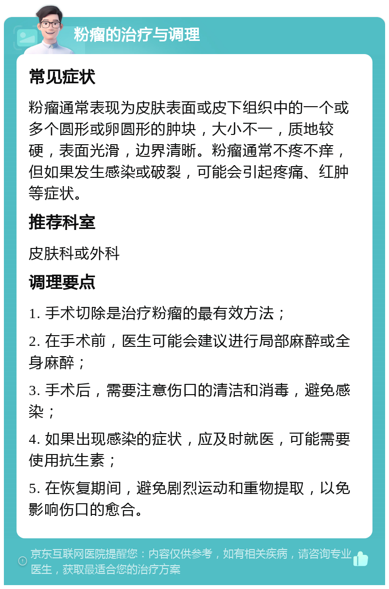 粉瘤的治疗与调理 常见症状 粉瘤通常表现为皮肤表面或皮下组织中的一个或多个圆形或卵圆形的肿块，大小不一，质地较硬，表面光滑，边界清晰。粉瘤通常不疼不痒，但如果发生感染或破裂，可能会引起疼痛、红肿等症状。 推荐科室 皮肤科或外科 调理要点 1. 手术切除是治疗粉瘤的最有效方法； 2. 在手术前，医生可能会建议进行局部麻醉或全身麻醉； 3. 手术后，需要注意伤口的清洁和消毒，避免感染； 4. 如果出现感染的症状，应及时就医，可能需要使用抗生素； 5. 在恢复期间，避免剧烈运动和重物提取，以免影响伤口的愈合。