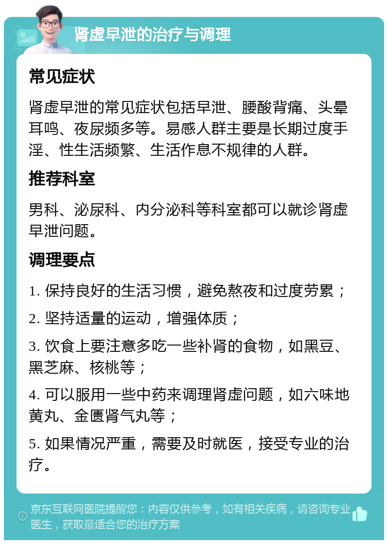 肾虚早泄的治疗与调理 常见症状 肾虚早泄的常见症状包括早泄、腰酸背痛、头晕耳鸣、夜尿频多等。易感人群主要是长期过度手淫、性生活频繁、生活作息不规律的人群。 推荐科室 男科、泌尿科、内分泌科等科室都可以就诊肾虚早泄问题。 调理要点 1. 保持良好的生活习惯，避免熬夜和过度劳累； 2. 坚持适量的运动，增强体质； 3. 饮食上要注意多吃一些补肾的食物，如黑豆、黑芝麻、核桃等； 4. 可以服用一些中药来调理肾虚问题，如六味地黄丸、金匮肾气丸等； 5. 如果情况严重，需要及时就医，接受专业的治疗。