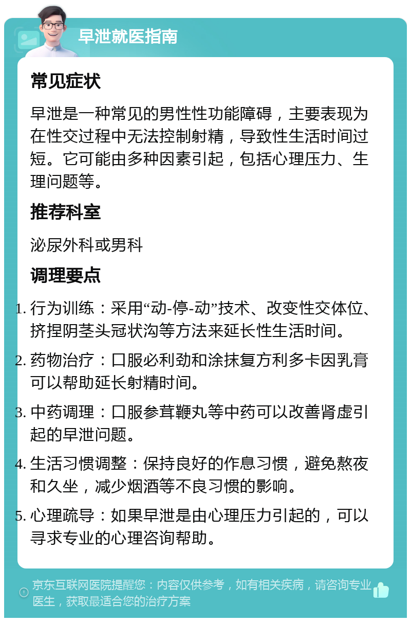 早泄就医指南 常见症状 早泄是一种常见的男性性功能障碍，主要表现为在性交过程中无法控制射精，导致性生活时间过短。它可能由多种因素引起，包括心理压力、生理问题等。 推荐科室 泌尿外科或男科 调理要点 行为训练：采用“动-停-动”技术、改变性交体位、挤捏阴茎头冠状沟等方法来延长性生活时间。 药物治疗：口服必利劲和涂抹复方利多卡因乳膏可以帮助延长射精时间。 中药调理：口服参茸鞭丸等中药可以改善肾虚引起的早泄问题。 生活习惯调整：保持良好的作息习惯，避免熬夜和久坐，减少烟酒等不良习惯的影响。 心理疏导：如果早泄是由心理压力引起的，可以寻求专业的心理咨询帮助。