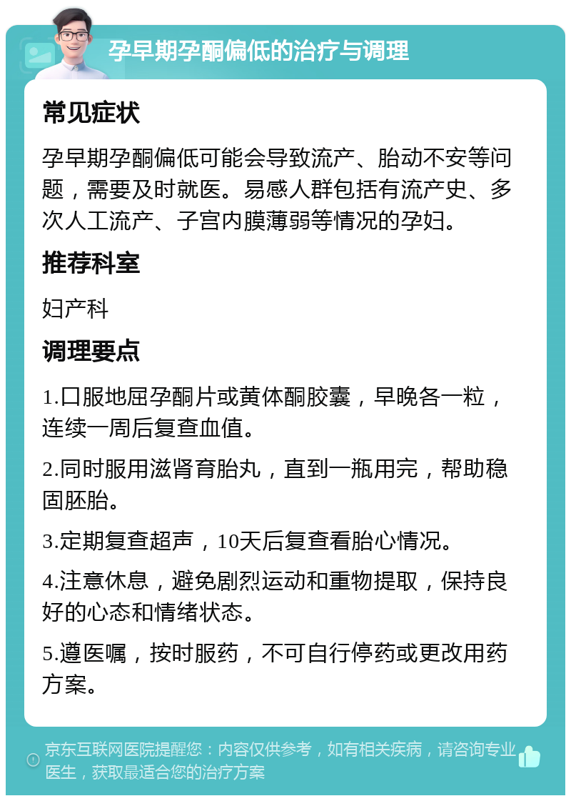 孕早期孕酮偏低的治疗与调理 常见症状 孕早期孕酮偏低可能会导致流产、胎动不安等问题，需要及时就医。易感人群包括有流产史、多次人工流产、子宫内膜薄弱等情况的孕妇。 推荐科室 妇产科 调理要点 1.口服地屈孕酮片或黄体酮胶囊，早晚各一粒，连续一周后复查血值。 2.同时服用滋肾育胎丸，直到一瓶用完，帮助稳固胚胎。 3.定期复查超声，10天后复查看胎心情况。 4.注意休息，避免剧烈运动和重物提取，保持良好的心态和情绪状态。 5.遵医嘱，按时服药，不可自行停药或更改用药方案。