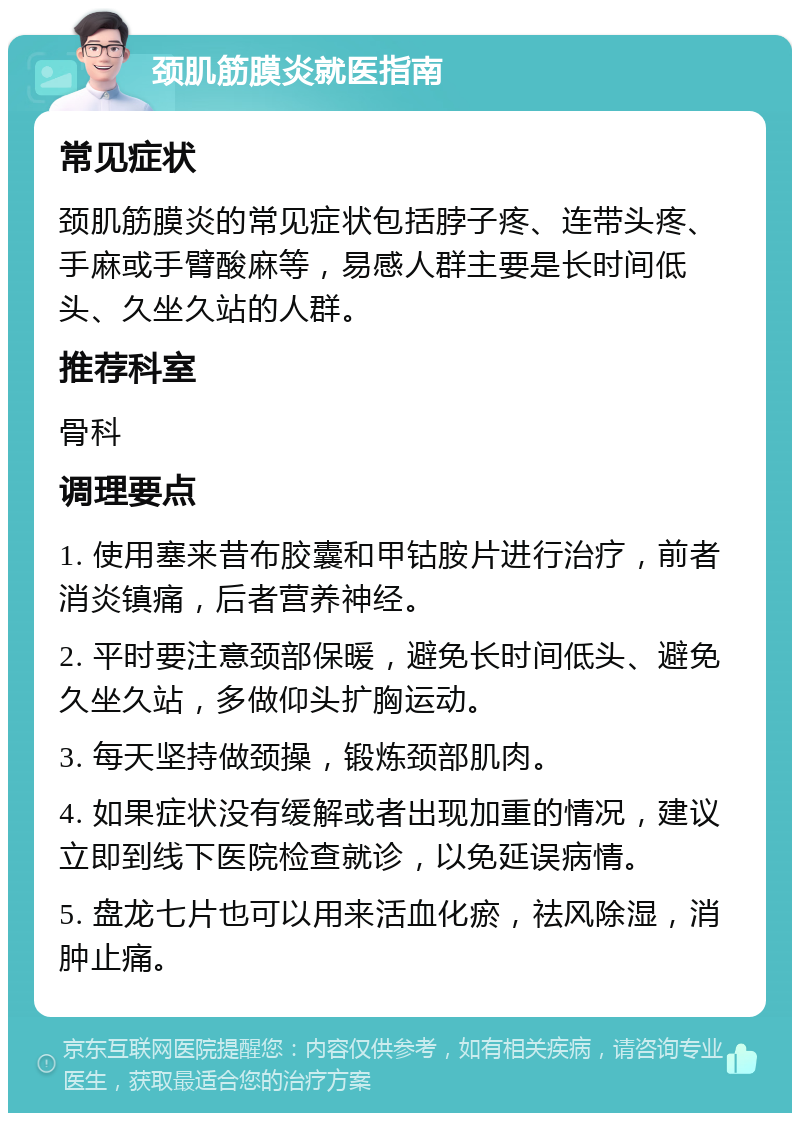 颈肌筋膜炎就医指南 常见症状 颈肌筋膜炎的常见症状包括脖子疼、连带头疼、手麻或手臂酸麻等，易感人群主要是长时间低头、久坐久站的人群。 推荐科室 骨科 调理要点 1. 使用塞来昔布胶囊和甲钴胺片进行治疗，前者消炎镇痛，后者营养神经。 2. 平时要注意颈部保暖，避免长时间低头、避免久坐久站，多做仰头扩胸运动。 3. 每天坚持做颈操，锻炼颈部肌肉。 4. 如果症状没有缓解或者出现加重的情况，建议立即到线下医院检查就诊，以免延误病情。 5. 盘龙七片也可以用来活血化瘀，祛风除湿，消肿止痛。