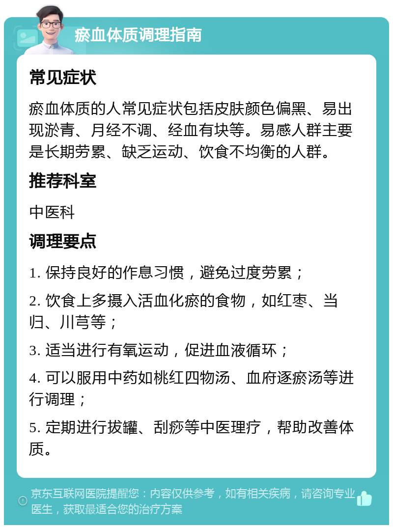 瘀血体质调理指南 常见症状 瘀血体质的人常见症状包括皮肤颜色偏黑、易出现淤青、月经不调、经血有块等。易感人群主要是长期劳累、缺乏运动、饮食不均衡的人群。 推荐科室 中医科 调理要点 1. 保持良好的作息习惯，避免过度劳累； 2. 饮食上多摄入活血化瘀的食物，如红枣、当归、川芎等； 3. 适当进行有氧运动，促进血液循环； 4. 可以服用中药如桃红四物汤、血府逐瘀汤等进行调理； 5. 定期进行拔罐、刮痧等中医理疗，帮助改善体质。