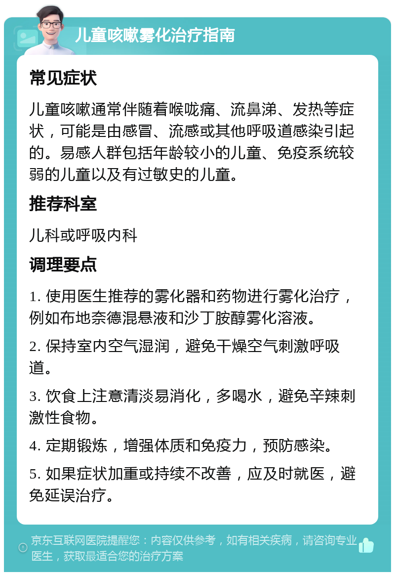 儿童咳嗽雾化治疗指南 常见症状 儿童咳嗽通常伴随着喉咙痛、流鼻涕、发热等症状，可能是由感冒、流感或其他呼吸道感染引起的。易感人群包括年龄较小的儿童、免疫系统较弱的儿童以及有过敏史的儿童。 推荐科室 儿科或呼吸内科 调理要点 1. 使用医生推荐的雾化器和药物进行雾化治疗，例如布地奈德混悬液和沙丁胺醇雾化溶液。 2. 保持室内空气湿润，避免干燥空气刺激呼吸道。 3. 饮食上注意清淡易消化，多喝水，避免辛辣刺激性食物。 4. 定期锻炼，增强体质和免疫力，预防感染。 5. 如果症状加重或持续不改善，应及时就医，避免延误治疗。