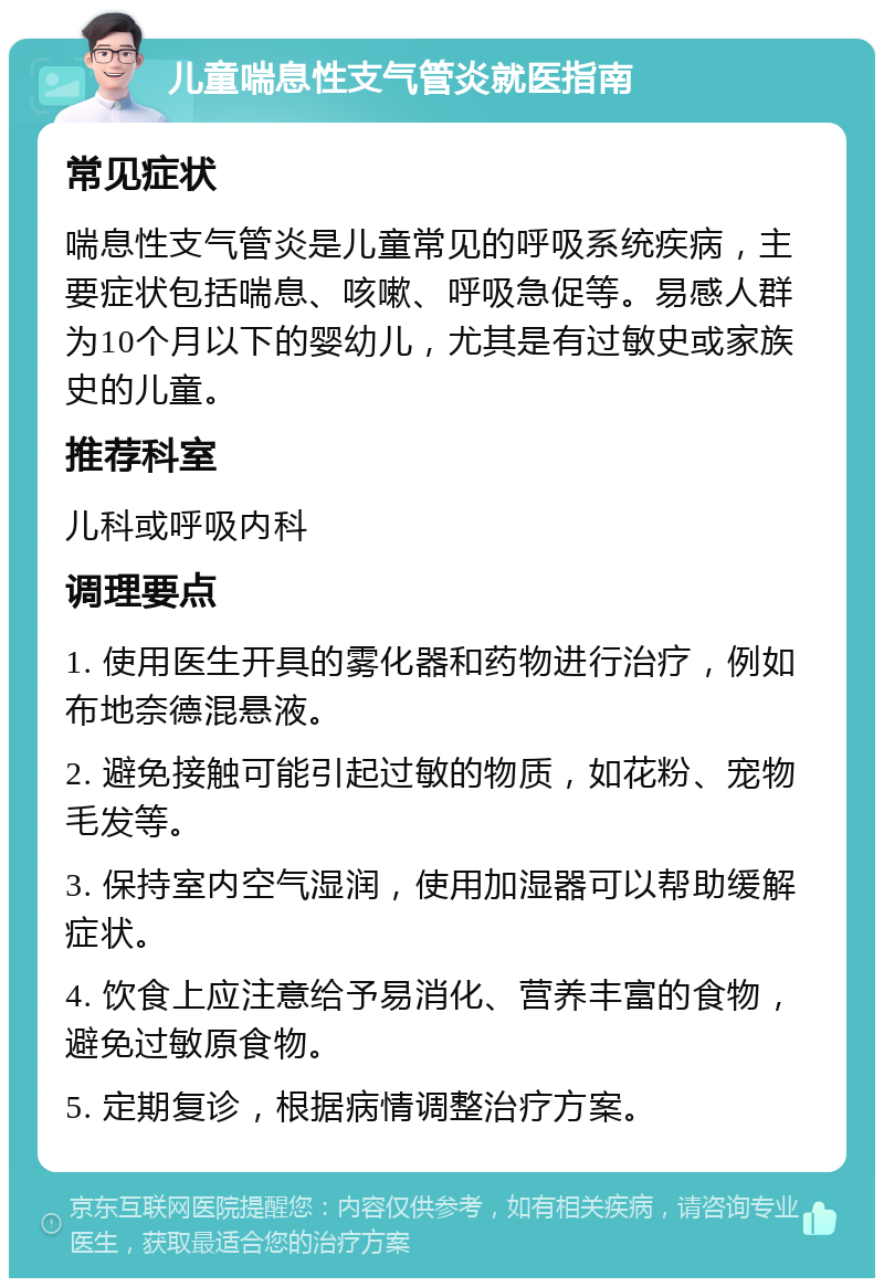 儿童喘息性支气管炎就医指南 常见症状 喘息性支气管炎是儿童常见的呼吸系统疾病，主要症状包括喘息、咳嗽、呼吸急促等。易感人群为10个月以下的婴幼儿，尤其是有过敏史或家族史的儿童。 推荐科室 儿科或呼吸内科 调理要点 1. 使用医生开具的雾化器和药物进行治疗，例如布地奈德混悬液。 2. 避免接触可能引起过敏的物质，如花粉、宠物毛发等。 3. 保持室内空气湿润，使用加湿器可以帮助缓解症状。 4. 饮食上应注意给予易消化、营养丰富的食物，避免过敏原食物。 5. 定期复诊，根据病情调整治疗方案。