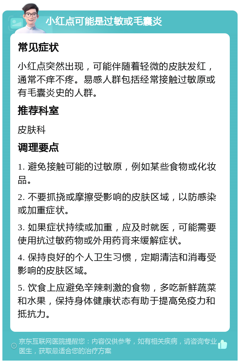 小红点可能是过敏或毛囊炎 常见症状 小红点突然出现，可能伴随着轻微的皮肤发红，通常不痒不疼。易感人群包括经常接触过敏原或有毛囊炎史的人群。 推荐科室 皮肤科 调理要点 1. 避免接触可能的过敏原，例如某些食物或化妆品。 2. 不要抓挠或摩擦受影响的皮肤区域，以防感染或加重症状。 3. 如果症状持续或加重，应及时就医，可能需要使用抗过敏药物或外用药膏来缓解症状。 4. 保持良好的个人卫生习惯，定期清洁和消毒受影响的皮肤区域。 5. 饮食上应避免辛辣刺激的食物，多吃新鲜蔬菜和水果，保持身体健康状态有助于提高免疫力和抵抗力。