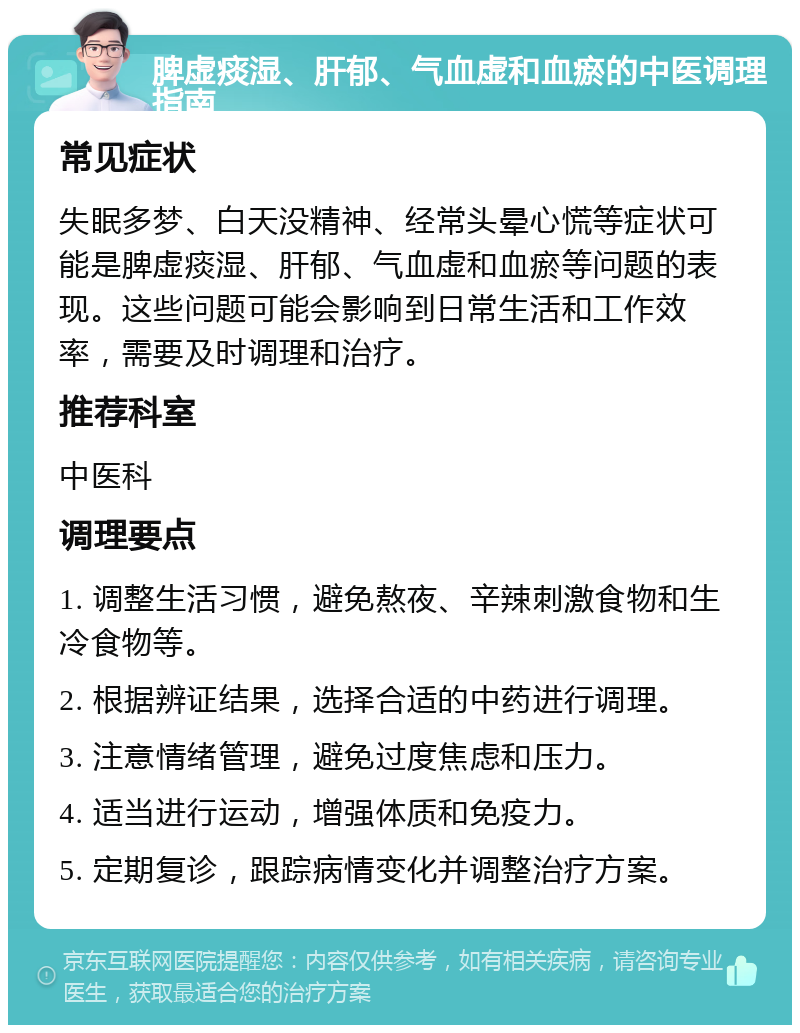 脾虚痰湿、肝郁、气血虚和血瘀的中医调理指南 常见症状 失眠多梦、白天没精神、经常头晕心慌等症状可能是脾虚痰湿、肝郁、气血虚和血瘀等问题的表现。这些问题可能会影响到日常生活和工作效率，需要及时调理和治疗。 推荐科室 中医科 调理要点 1. 调整生活习惯，避免熬夜、辛辣刺激食物和生冷食物等。 2. 根据辨证结果，选择合适的中药进行调理。 3. 注意情绪管理，避免过度焦虑和压力。 4. 适当进行运动，增强体质和免疫力。 5. 定期复诊，跟踪病情变化并调整治疗方案。