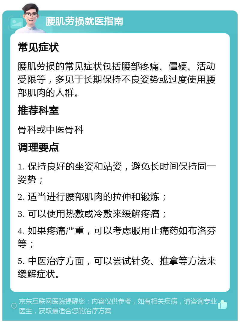 腰肌劳损就医指南 常见症状 腰肌劳损的常见症状包括腰部疼痛、僵硬、活动受限等，多见于长期保持不良姿势或过度使用腰部肌肉的人群。 推荐科室 骨科或中医骨科 调理要点 1. 保持良好的坐姿和站姿，避免长时间保持同一姿势； 2. 适当进行腰部肌肉的拉伸和锻炼； 3. 可以使用热敷或冷敷来缓解疼痛； 4. 如果疼痛严重，可以考虑服用止痛药如布洛芬等； 5. 中医治疗方面，可以尝试针灸、推拿等方法来缓解症状。