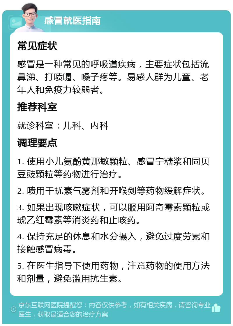 感冒就医指南 常见症状 感冒是一种常见的呼吸道疾病，主要症状包括流鼻涕、打喷嚏、嗓子疼等。易感人群为儿童、老年人和免疫力较弱者。 推荐科室 就诊科室：儿科、内科 调理要点 1. 使用小儿氨酚黄那敏颗粒、感冒宁糖浆和同贝豆豉颗粒等药物进行治疗。 2. 喷用干扰素气雾剂和开喉剑等药物缓解症状。 3. 如果出现咳嗽症状，可以服用阿奇霉素颗粒或琥乙红霉素等消炎药和止咳药。 4. 保持充足的休息和水分摄入，避免过度劳累和接触感冒病毒。 5. 在医生指导下使用药物，注意药物的使用方法和剂量，避免滥用抗生素。