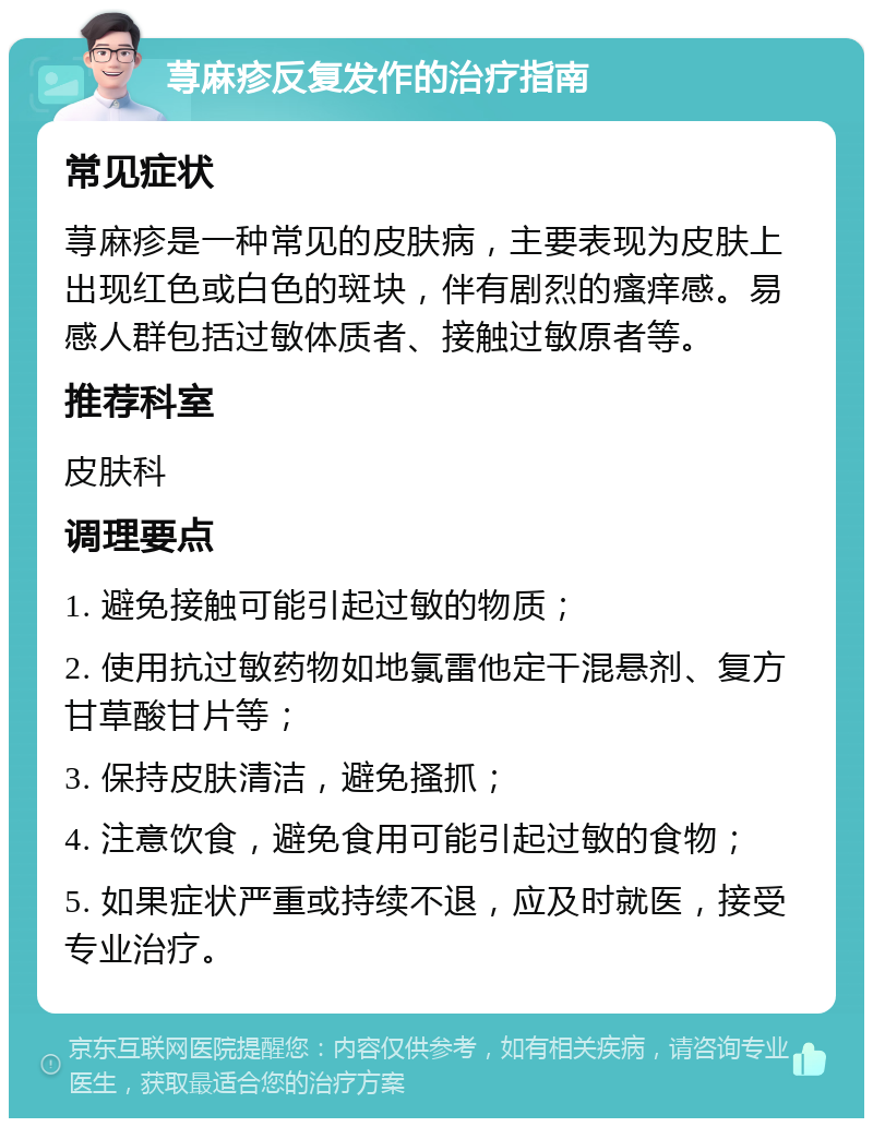 荨麻疹反复发作的治疗指南 常见症状 荨麻疹是一种常见的皮肤病，主要表现为皮肤上出现红色或白色的斑块，伴有剧烈的瘙痒感。易感人群包括过敏体质者、接触过敏原者等。 推荐科室 皮肤科 调理要点 1. 避免接触可能引起过敏的物质； 2. 使用抗过敏药物如地氯雷他定干混悬剂、复方甘草酸甘片等； 3. 保持皮肤清洁，避免搔抓； 4. 注意饮食，避免食用可能引起过敏的食物； 5. 如果症状严重或持续不退，应及时就医，接受专业治疗。