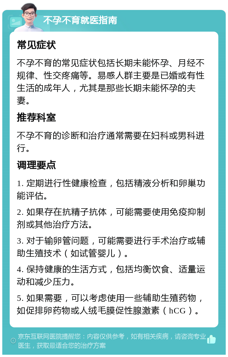 不孕不育就医指南 常见症状 不孕不育的常见症状包括长期未能怀孕、月经不规律、性交疼痛等。易感人群主要是已婚或有性生活的成年人，尤其是那些长期未能怀孕的夫妻。 推荐科室 不孕不育的诊断和治疗通常需要在妇科或男科进行。 调理要点 1. 定期进行性健康检查，包括精液分析和卵巢功能评估。 2. 如果存在抗精子抗体，可能需要使用免疫抑制剂或其他治疗方法。 3. 对于输卵管问题，可能需要进行手术治疗或辅助生殖技术（如试管婴儿）。 4. 保持健康的生活方式，包括均衡饮食、适量运动和减少压力。 5. 如果需要，可以考虑使用一些辅助生殖药物，如促排卵药物或人绒毛膜促性腺激素（hCG）。