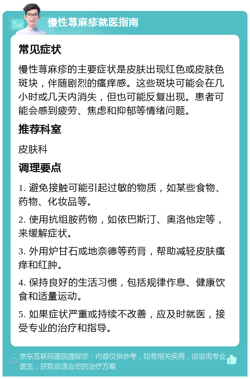 慢性荨麻疹就医指南 常见症状 慢性荨麻疹的主要症状是皮肤出现红色或皮肤色斑块，伴随剧烈的瘙痒感。这些斑块可能会在几小时或几天内消失，但也可能反复出现。患者可能会感到疲劳、焦虑和抑郁等情绪问题。 推荐科室 皮肤科 调理要点 1. 避免接触可能引起过敏的物质，如某些食物、药物、化妆品等。 2. 使用抗组胺药物，如依巴斯汀、奥洛他定等，来缓解症状。 3. 外用炉甘石或地奈德等药膏，帮助减轻皮肤瘙痒和红肿。 4. 保持良好的生活习惯，包括规律作息、健康饮食和适量运动。 5. 如果症状严重或持续不改善，应及时就医，接受专业的治疗和指导。