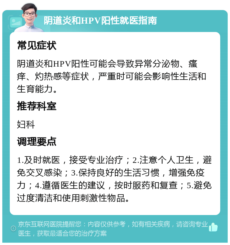 阴道炎和HPV阳性就医指南 常见症状 阴道炎和HPV阳性可能会导致异常分泌物、瘙痒、灼热感等症状，严重时可能会影响性生活和生育能力。 推荐科室 妇科 调理要点 1.及时就医，接受专业治疗；2.注意个人卫生，避免交叉感染；3.保持良好的生活习惯，增强免疫力；4.遵循医生的建议，按时服药和复查；5.避免过度清洁和使用刺激性物品。