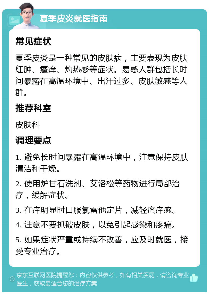 夏季皮炎就医指南 常见症状 夏季皮炎是一种常见的皮肤病，主要表现为皮肤红肿、瘙痒、灼热感等症状。易感人群包括长时间暴露在高温环境中、出汗过多、皮肤敏感等人群。 推荐科室 皮肤科 调理要点 1. 避免长时间暴露在高温环境中，注意保持皮肤清洁和干燥。 2. 使用炉甘石洗剂、艾洛松等药物进行局部治疗，缓解症状。 3. 在痒明显时口服氯雷他定片，减轻瘙痒感。 4. 注意不要抓破皮肤，以免引起感染和疼痛。 5. 如果症状严重或持续不改善，应及时就医，接受专业治疗。