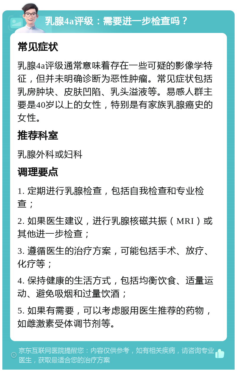 乳腺4a评级：需要进一步检查吗？ 常见症状 乳腺4a评级通常意味着存在一些可疑的影像学特征，但并未明确诊断为恶性肿瘤。常见症状包括乳房肿块、皮肤凹陷、乳头溢液等。易感人群主要是40岁以上的女性，特别是有家族乳腺癌史的女性。 推荐科室 乳腺外科或妇科 调理要点 1. 定期进行乳腺检查，包括自我检查和专业检查； 2. 如果医生建议，进行乳腺核磁共振（MRI）或其他进一步检查； 3. 遵循医生的治疗方案，可能包括手术、放疗、化疗等； 4. 保持健康的生活方式，包括均衡饮食、适量运动、避免吸烟和过量饮酒； 5. 如果有需要，可以考虑服用医生推荐的药物，如雌激素受体调节剂等。