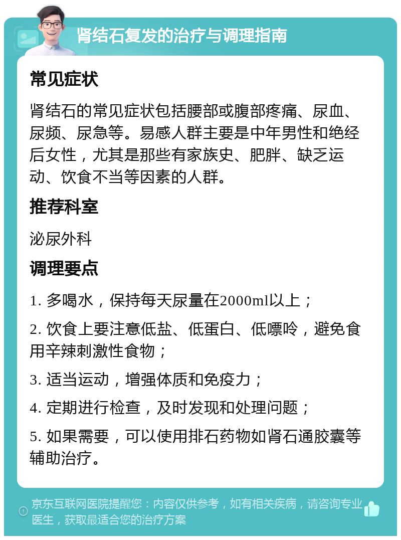 肾结石复发的治疗与调理指南 常见症状 肾结石的常见症状包括腰部或腹部疼痛、尿血、尿频、尿急等。易感人群主要是中年男性和绝经后女性，尤其是那些有家族史、肥胖、缺乏运动、饮食不当等因素的人群。 推荐科室 泌尿外科 调理要点 1. 多喝水，保持每天尿量在2000ml以上； 2. 饮食上要注意低盐、低蛋白、低嘌呤，避免食用辛辣刺激性食物； 3. 适当运动，增强体质和免疫力； 4. 定期进行检查，及时发现和处理问题； 5. 如果需要，可以使用排石药物如肾石通胶囊等辅助治疗。