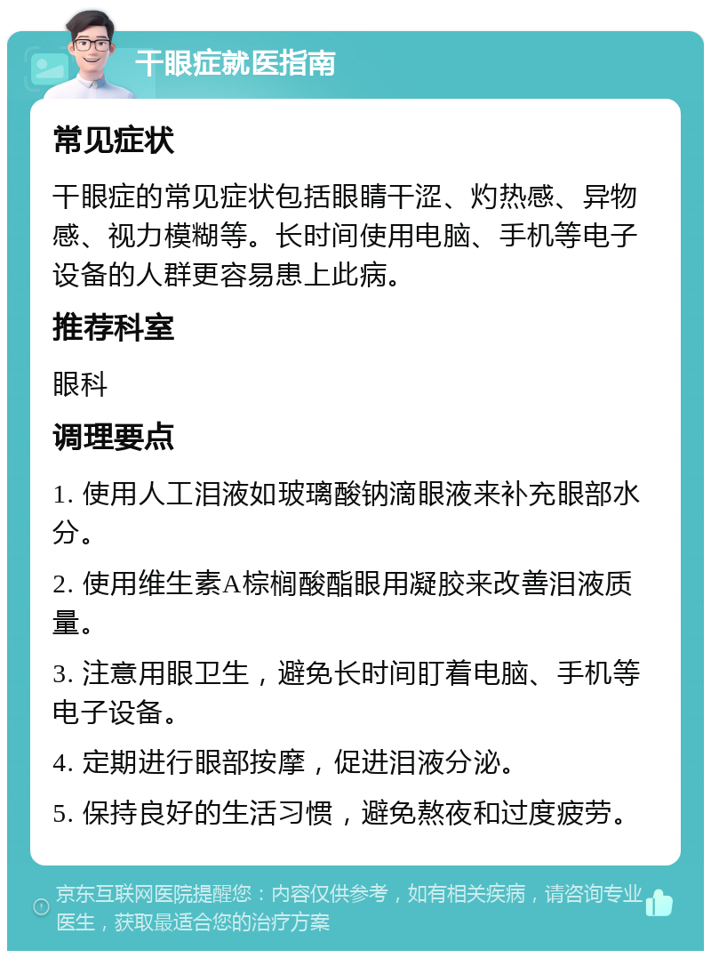 干眼症就医指南 常见症状 干眼症的常见症状包括眼睛干涩、灼热感、异物感、视力模糊等。长时间使用电脑、手机等电子设备的人群更容易患上此病。 推荐科室 眼科 调理要点 1. 使用人工泪液如玻璃酸钠滴眼液来补充眼部水分。 2. 使用维生素A棕榈酸酯眼用凝胶来改善泪液质量。 3. 注意用眼卫生，避免长时间盯着电脑、手机等电子设备。 4. 定期进行眼部按摩，促进泪液分泌。 5. 保持良好的生活习惯，避免熬夜和过度疲劳。