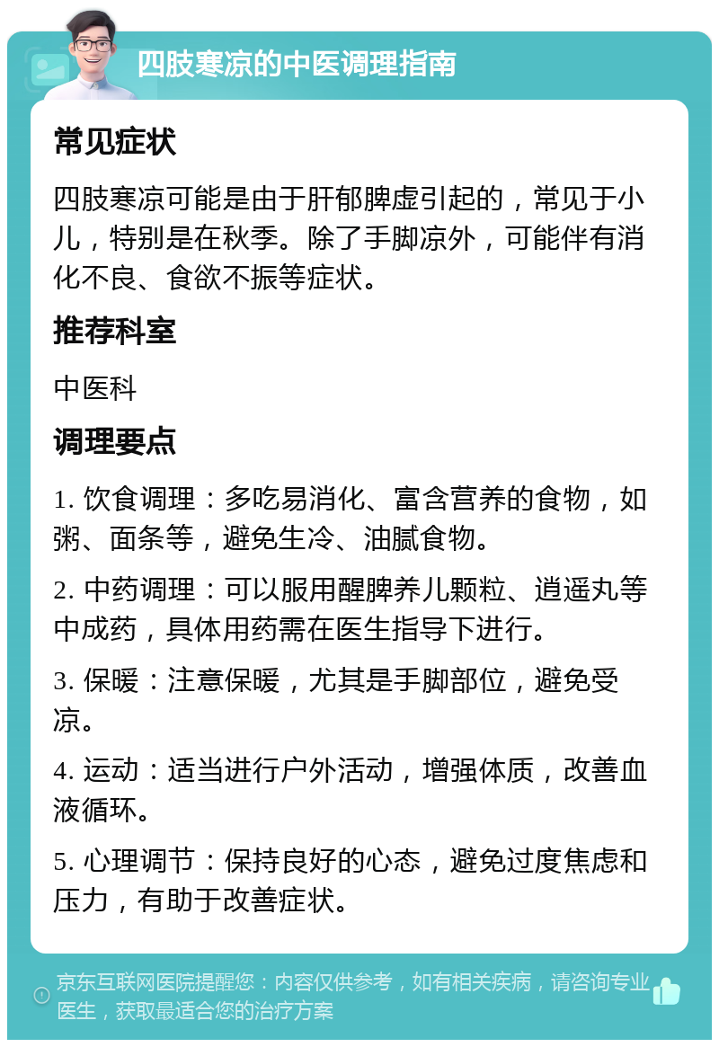 四肢寒凉的中医调理指南 常见症状 四肢寒凉可能是由于肝郁脾虚引起的，常见于小儿，特别是在秋季。除了手脚凉外，可能伴有消化不良、食欲不振等症状。 推荐科室 中医科 调理要点 1. 饮食调理：多吃易消化、富含营养的食物，如粥、面条等，避免生冷、油腻食物。 2. 中药调理：可以服用醒脾养儿颗粒、逍遥丸等中成药，具体用药需在医生指导下进行。 3. 保暖：注意保暖，尤其是手脚部位，避免受凉。 4. 运动：适当进行户外活动，增强体质，改善血液循环。 5. 心理调节：保持良好的心态，避免过度焦虑和压力，有助于改善症状。