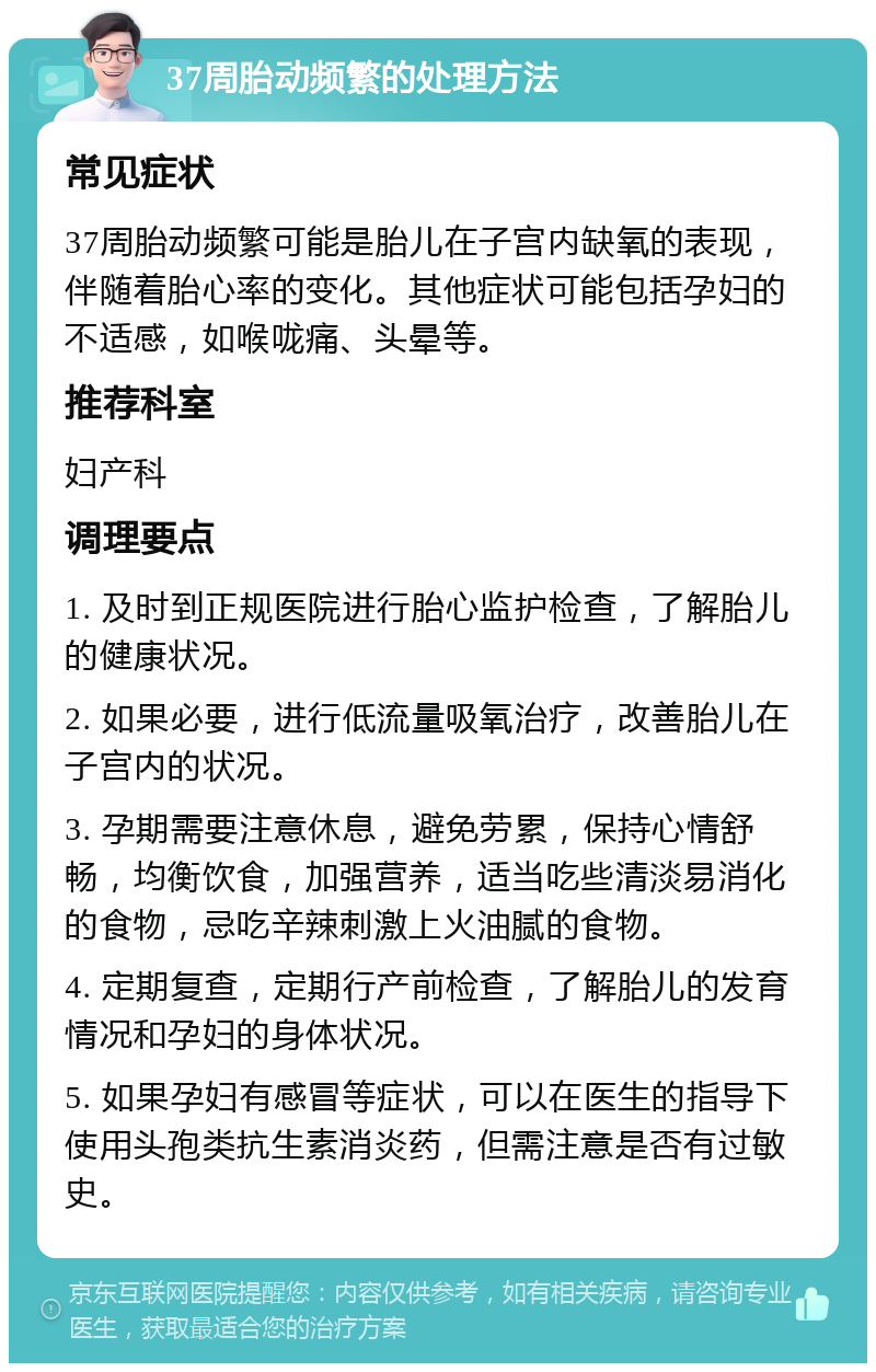 37周胎动频繁的处理方法 常见症状 37周胎动频繁可能是胎儿在子宫内缺氧的表现，伴随着胎心率的变化。其他症状可能包括孕妇的不适感，如喉咙痛、头晕等。 推荐科室 妇产科 调理要点 1. 及时到正规医院进行胎心监护检查，了解胎儿的健康状况。 2. 如果必要，进行低流量吸氧治疗，改善胎儿在子宫内的状况。 3. 孕期需要注意休息，避免劳累，保持心情舒畅，均衡饮食，加强营养，适当吃些清淡易消化的食物，忌吃辛辣刺激上火油腻的食物。 4. 定期复查，定期行产前检查，了解胎儿的发育情况和孕妇的身体状况。 5. 如果孕妇有感冒等症状，可以在医生的指导下使用头孢类抗生素消炎药，但需注意是否有过敏史。