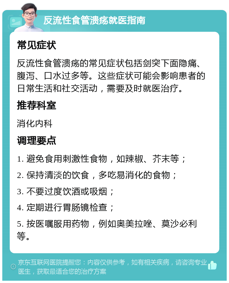 反流性食管溃疡就医指南 常见症状 反流性食管溃疡的常见症状包括剑突下面隐痛、腹泻、口水过多等。这些症状可能会影响患者的日常生活和社交活动，需要及时就医治疗。 推荐科室 消化内科 调理要点 1. 避免食用刺激性食物，如辣椒、芥末等； 2. 保持清淡的饮食，多吃易消化的食物； 3. 不要过度饮酒或吸烟； 4. 定期进行胃肠镜检查； 5. 按医嘱服用药物，例如奥美拉唑、莫沙必利等。