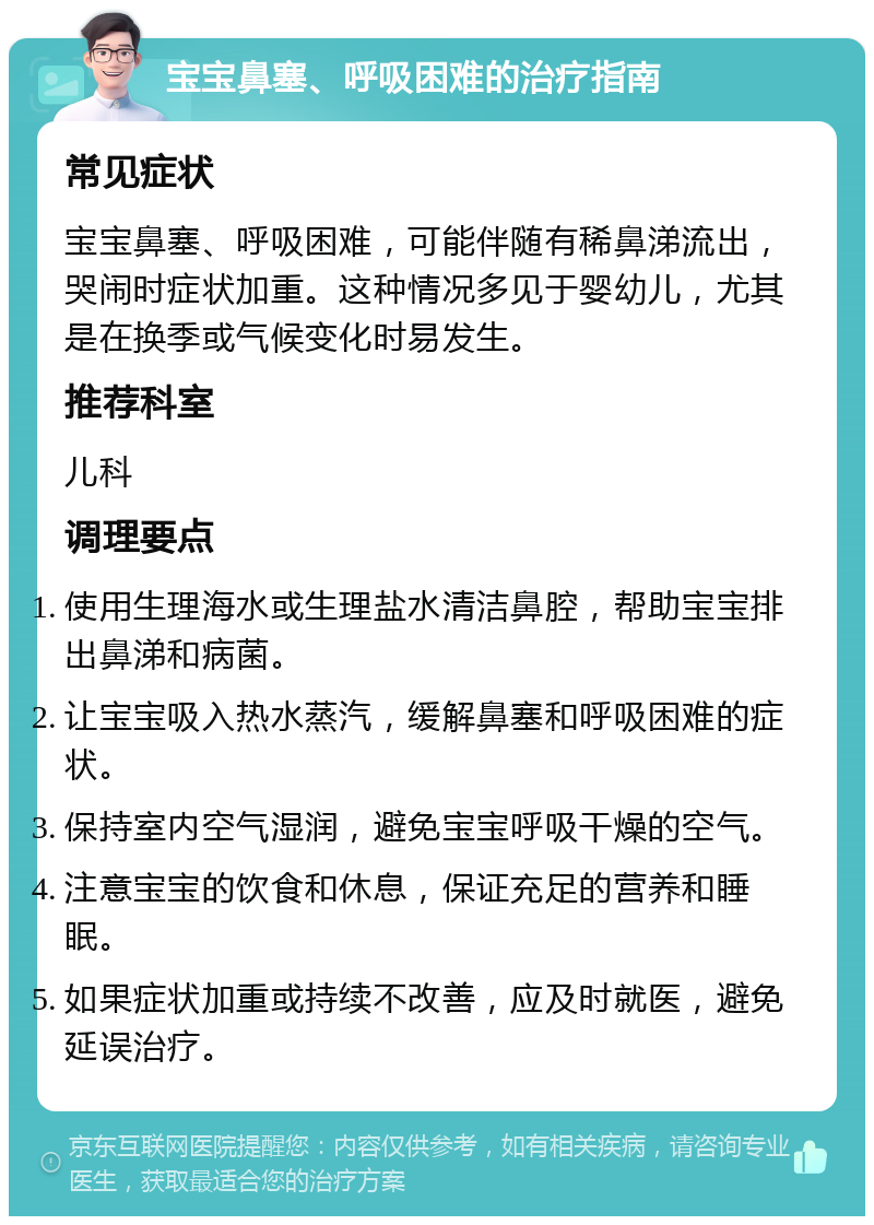 宝宝鼻塞、呼吸困难的治疗指南 常见症状 宝宝鼻塞、呼吸困难，可能伴随有稀鼻涕流出，哭闹时症状加重。这种情况多见于婴幼儿，尤其是在换季或气候变化时易发生。 推荐科室 儿科 调理要点 使用生理海水或生理盐水清洁鼻腔，帮助宝宝排出鼻涕和病菌。 让宝宝吸入热水蒸汽，缓解鼻塞和呼吸困难的症状。 保持室内空气湿润，避免宝宝呼吸干燥的空气。 注意宝宝的饮食和休息，保证充足的营养和睡眠。 如果症状加重或持续不改善，应及时就医，避免延误治疗。