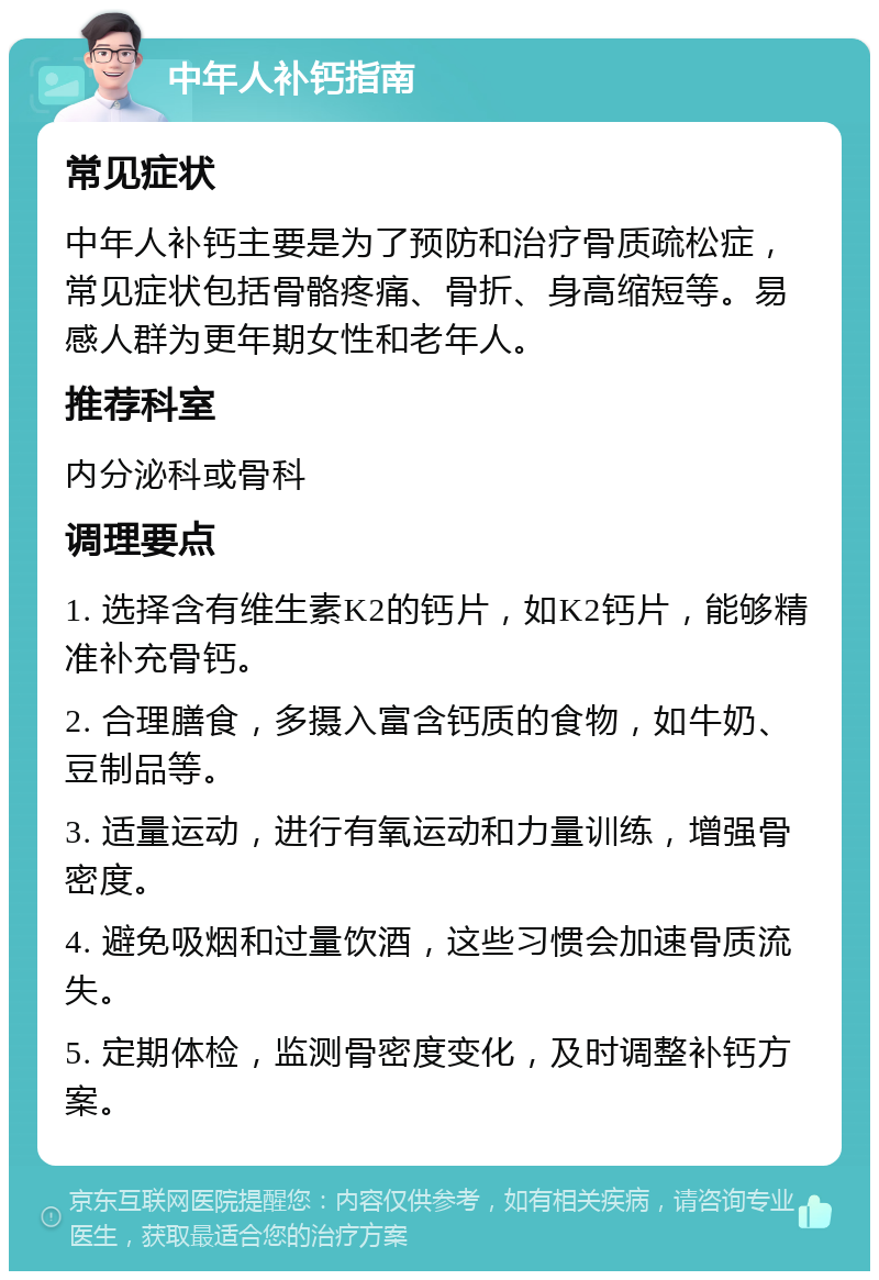 中年人补钙指南 常见症状 中年人补钙主要是为了预防和治疗骨质疏松症，常见症状包括骨骼疼痛、骨折、身高缩短等。易感人群为更年期女性和老年人。 推荐科室 内分泌科或骨科 调理要点 1. 选择含有维生素K2的钙片，如K2钙片，能够精准补充骨钙。 2. 合理膳食，多摄入富含钙质的食物，如牛奶、豆制品等。 3. 适量运动，进行有氧运动和力量训练，增强骨密度。 4. 避免吸烟和过量饮酒，这些习惯会加速骨质流失。 5. 定期体检，监测骨密度变化，及时调整补钙方案。