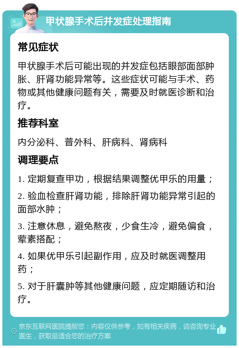 甲状腺手术后并发症处理指南 常见症状 甲状腺手术后可能出现的并发症包括眼部面部肿胀、肝肾功能异常等。这些症状可能与手术、药物或其他健康问题有关，需要及时就医诊断和治疗。 推荐科室 内分泌科、普外科、肝病科、肾病科 调理要点 1. 定期复查甲功，根据结果调整优甲乐的用量； 2. 验血检查肝肾功能，排除肝肾功能异常引起的面部水肿； 3. 注意休息，避免熬夜，少食生冷，避免偏食，荤素搭配； 4. 如果优甲乐引起副作用，应及时就医调整用药； 5. 对于肝囊肿等其他健康问题，应定期随访和治疗。