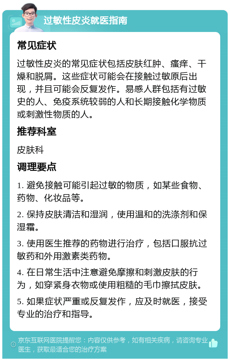 过敏性皮炎就医指南 常见症状 过敏性皮炎的常见症状包括皮肤红肿、瘙痒、干燥和脱屑。这些症状可能会在接触过敏原后出现，并且可能会反复发作。易感人群包括有过敏史的人、免疫系统较弱的人和长期接触化学物质或刺激性物质的人。 推荐科室 皮肤科 调理要点 1. 避免接触可能引起过敏的物质，如某些食物、药物、化妆品等。 2. 保持皮肤清洁和湿润，使用温和的洗涤剂和保湿霜。 3. 使用医生推荐的药物进行治疗，包括口服抗过敏药和外用激素类药物。 4. 在日常生活中注意避免摩擦和刺激皮肤的行为，如穿紧身衣物或使用粗糙的毛巾擦拭皮肤。 5. 如果症状严重或反复发作，应及时就医，接受专业的治疗和指导。