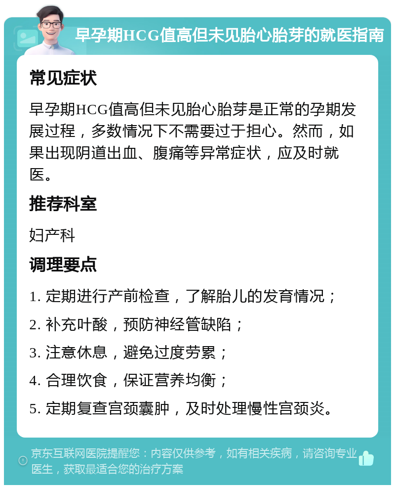 早孕期HCG值高但未见胎心胎芽的就医指南 常见症状 早孕期HCG值高但未见胎心胎芽是正常的孕期发展过程，多数情况下不需要过于担心。然而，如果出现阴道出血、腹痛等异常症状，应及时就医。 推荐科室 妇产科 调理要点 1. 定期进行产前检查，了解胎儿的发育情况； 2. 补充叶酸，预防神经管缺陷； 3. 注意休息，避免过度劳累； 4. 合理饮食，保证营养均衡； 5. 定期复查宫颈囊肿，及时处理慢性宫颈炎。