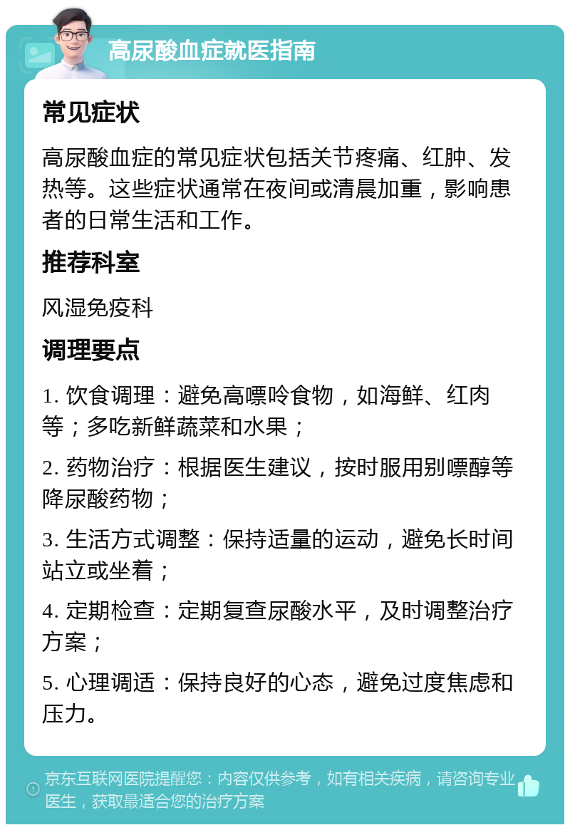 高尿酸血症就医指南 常见症状 高尿酸血症的常见症状包括关节疼痛、红肿、发热等。这些症状通常在夜间或清晨加重，影响患者的日常生活和工作。 推荐科室 风湿免疫科 调理要点 1. 饮食调理：避免高嘌呤食物，如海鲜、红肉等；多吃新鲜蔬菜和水果； 2. 药物治疗：根据医生建议，按时服用别嘌醇等降尿酸药物； 3. 生活方式调整：保持适量的运动，避免长时间站立或坐着； 4. 定期检查：定期复查尿酸水平，及时调整治疗方案； 5. 心理调适：保持良好的心态，避免过度焦虑和压力。