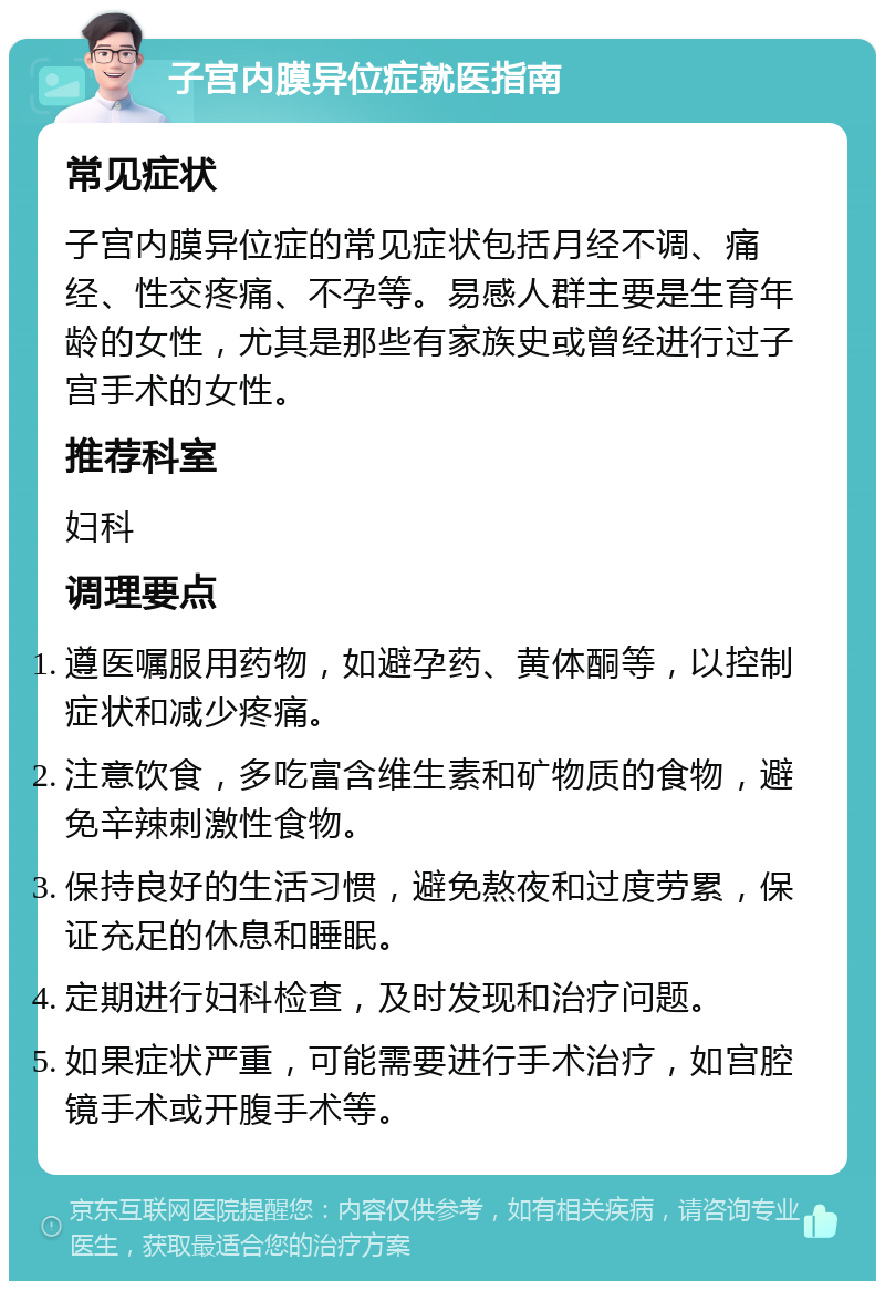 子宫内膜异位症就医指南 常见症状 子宫内膜异位症的常见症状包括月经不调、痛经、性交疼痛、不孕等。易感人群主要是生育年龄的女性，尤其是那些有家族史或曾经进行过子宫手术的女性。 推荐科室 妇科 调理要点 遵医嘱服用药物，如避孕药、黄体酮等，以控制症状和减少疼痛。 注意饮食，多吃富含维生素和矿物质的食物，避免辛辣刺激性食物。 保持良好的生活习惯，避免熬夜和过度劳累，保证充足的休息和睡眠。 定期进行妇科检查，及时发现和治疗问题。 如果症状严重，可能需要进行手术治疗，如宫腔镜手术或开腹手术等。