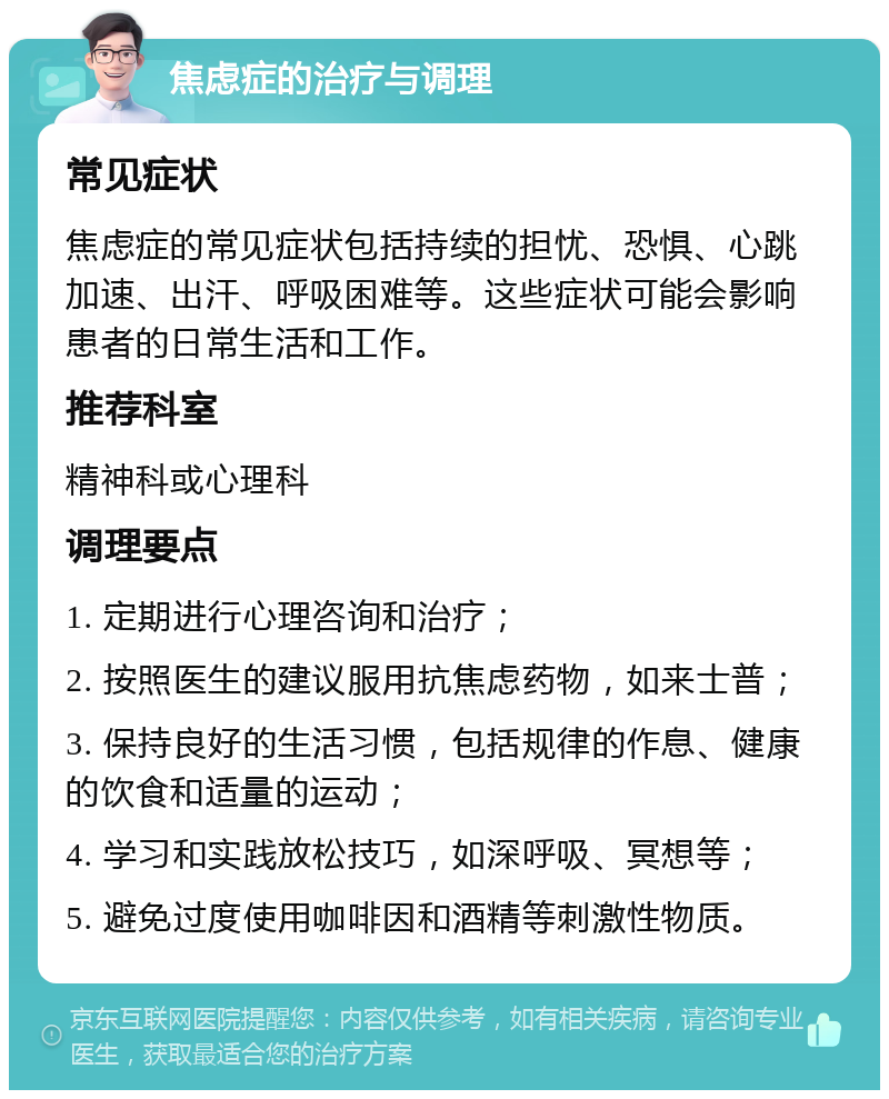 焦虑症的治疗与调理 常见症状 焦虑症的常见症状包括持续的担忧、恐惧、心跳加速、出汗、呼吸困难等。这些症状可能会影响患者的日常生活和工作。 推荐科室 精神科或心理科 调理要点 1. 定期进行心理咨询和治疗； 2. 按照医生的建议服用抗焦虑药物，如来士普； 3. 保持良好的生活习惯，包括规律的作息、健康的饮食和适量的运动； 4. 学习和实践放松技巧，如深呼吸、冥想等； 5. 避免过度使用咖啡因和酒精等刺激性物质。