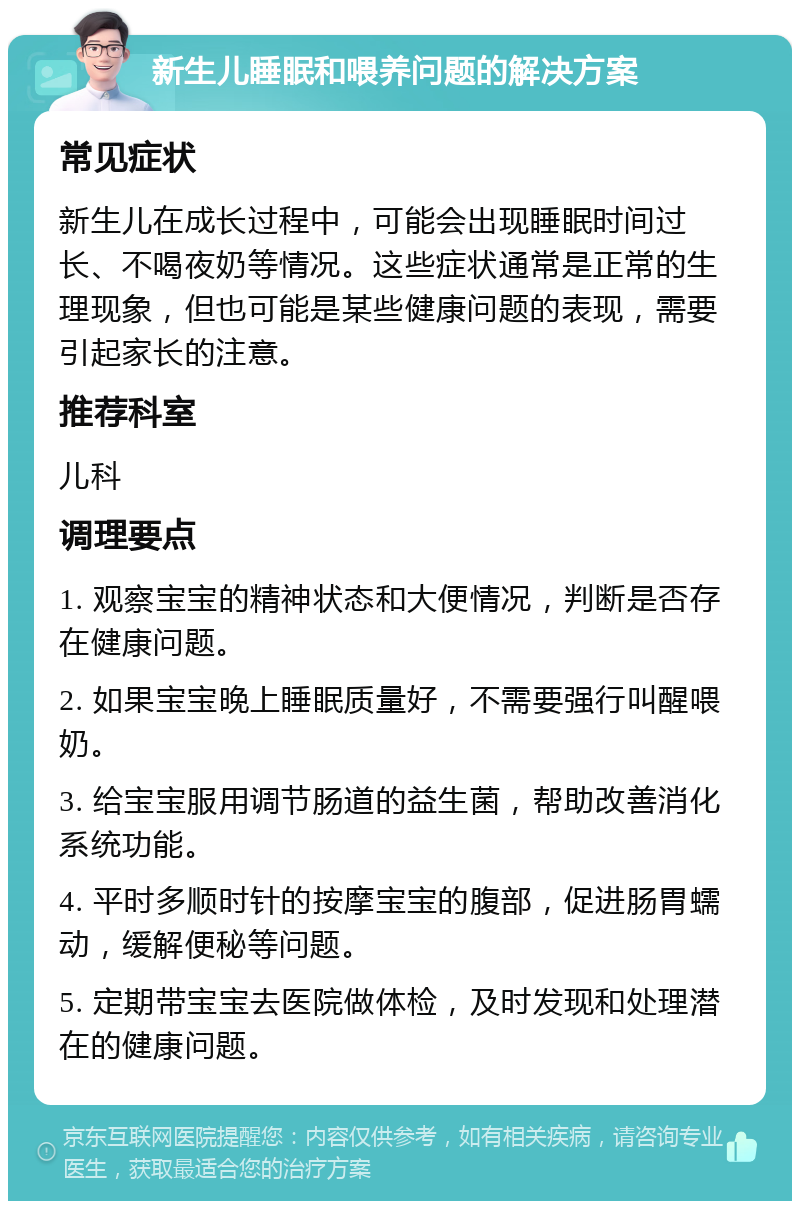 新生儿睡眠和喂养问题的解决方案 常见症状 新生儿在成长过程中，可能会出现睡眠时间过长、不喝夜奶等情况。这些症状通常是正常的生理现象，但也可能是某些健康问题的表现，需要引起家长的注意。 推荐科室 儿科 调理要点 1. 观察宝宝的精神状态和大便情况，判断是否存在健康问题。 2. 如果宝宝晚上睡眠质量好，不需要强行叫醒喂奶。 3. 给宝宝服用调节肠道的益生菌，帮助改善消化系统功能。 4. 平时多顺时针的按摩宝宝的腹部，促进肠胃蠕动，缓解便秘等问题。 5. 定期带宝宝去医院做体检，及时发现和处理潜在的健康问题。