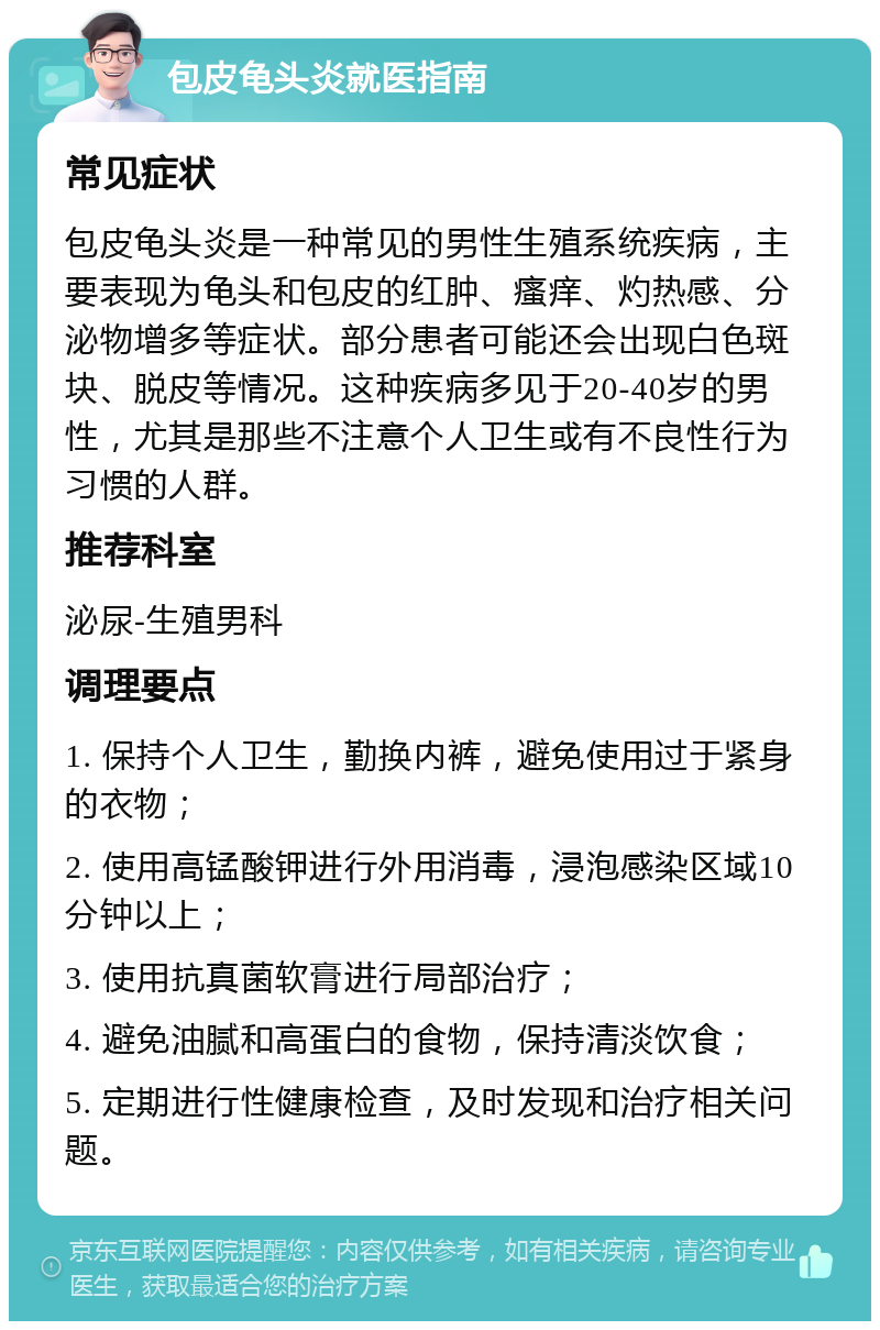 包皮龟头炎就医指南 常见症状 包皮龟头炎是一种常见的男性生殖系统疾病，主要表现为龟头和包皮的红肿、瘙痒、灼热感、分泌物增多等症状。部分患者可能还会出现白色斑块、脱皮等情况。这种疾病多见于20-40岁的男性，尤其是那些不注意个人卫生或有不良性行为习惯的人群。 推荐科室 泌尿-生殖男科 调理要点 1. 保持个人卫生，勤换内裤，避免使用过于紧身的衣物； 2. 使用高锰酸钾进行外用消毒，浸泡感染区域10分钟以上； 3. 使用抗真菌软膏进行局部治疗； 4. 避免油腻和高蛋白的食物，保持清淡饮食； 5. 定期进行性健康检查，及时发现和治疗相关问题。