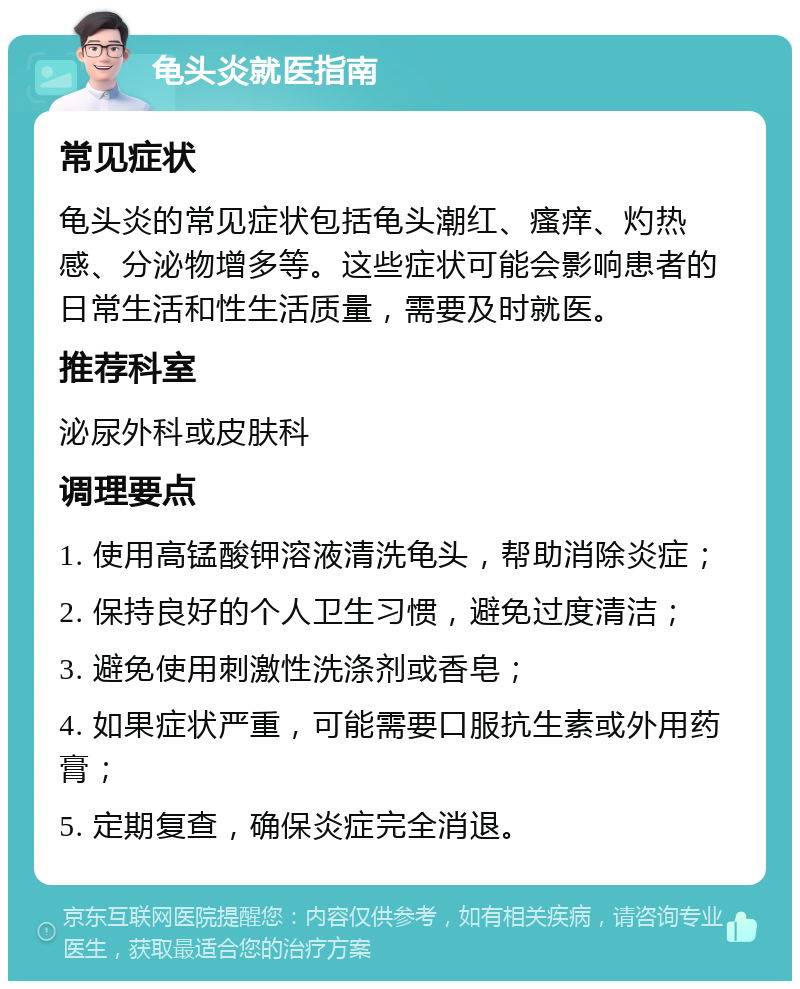 龟头炎就医指南 常见症状 龟头炎的常见症状包括龟头潮红、瘙痒、灼热感、分泌物增多等。这些症状可能会影响患者的日常生活和性生活质量，需要及时就医。 推荐科室 泌尿外科或皮肤科 调理要点 1. 使用高锰酸钾溶液清洗龟头，帮助消除炎症； 2. 保持良好的个人卫生习惯，避免过度清洁； 3. 避免使用刺激性洗涤剂或香皂； 4. 如果症状严重，可能需要口服抗生素或外用药膏； 5. 定期复查，确保炎症完全消退。