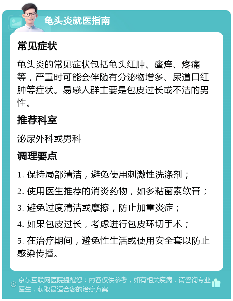 龟头炎就医指南 常见症状 龟头炎的常见症状包括龟头红肿、瘙痒、疼痛等，严重时可能会伴随有分泌物增多、尿道口红肿等症状。易感人群主要是包皮过长或不洁的男性。 推荐科室 泌尿外科或男科 调理要点 1. 保持局部清洁，避免使用刺激性洗涤剂； 2. 使用医生推荐的消炎药物，如多粘菌素软膏； 3. 避免过度清洁或摩擦，防止加重炎症； 4. 如果包皮过长，考虑进行包皮环切手术； 5. 在治疗期间，避免性生活或使用安全套以防止感染传播。