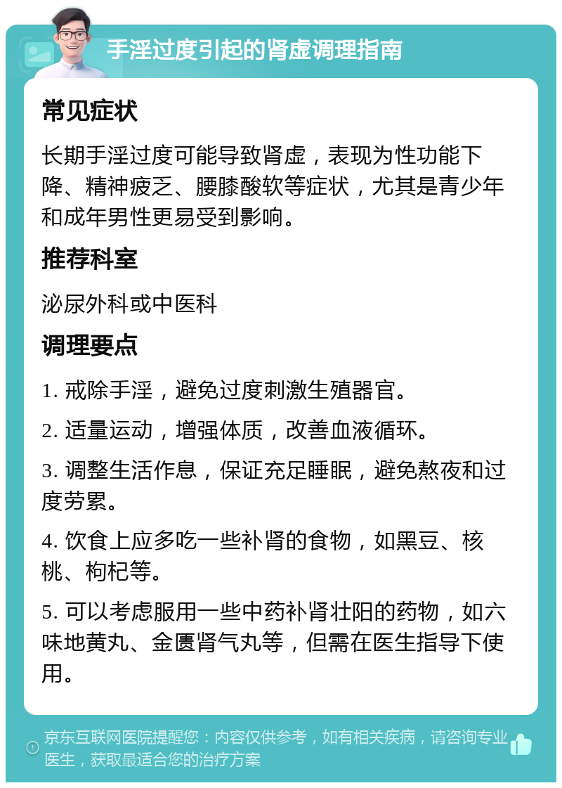 手淫过度引起的肾虚调理指南 常见症状 长期手淫过度可能导致肾虚，表现为性功能下降、精神疲乏、腰膝酸软等症状，尤其是青少年和成年男性更易受到影响。 推荐科室 泌尿外科或中医科 调理要点 1. 戒除手淫，避免过度刺激生殖器官。 2. 适量运动，增强体质，改善血液循环。 3. 调整生活作息，保证充足睡眠，避免熬夜和过度劳累。 4. 饮食上应多吃一些补肾的食物，如黑豆、核桃、枸杞等。 5. 可以考虑服用一些中药补肾壮阳的药物，如六味地黄丸、金匮肾气丸等，但需在医生指导下使用。