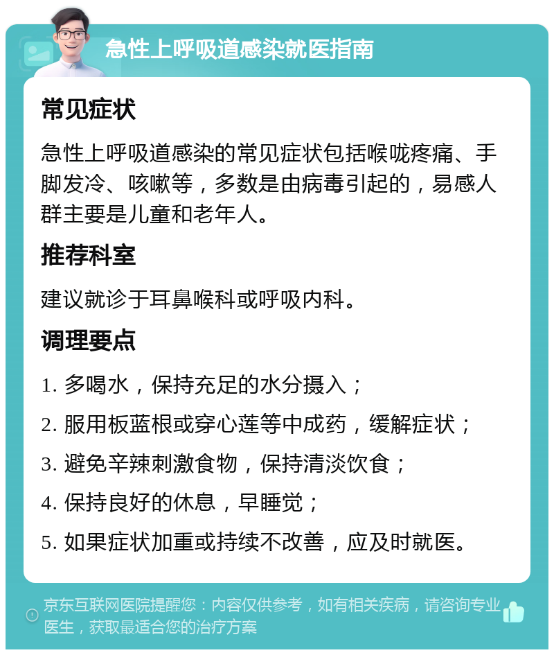 急性上呼吸道感染就医指南 常见症状 急性上呼吸道感染的常见症状包括喉咙疼痛、手脚发冷、咳嗽等，多数是由病毒引起的，易感人群主要是儿童和老年人。 推荐科室 建议就诊于耳鼻喉科或呼吸内科。 调理要点 1. 多喝水，保持充足的水分摄入； 2. 服用板蓝根或穿心莲等中成药，缓解症状； 3. 避免辛辣刺激食物，保持清淡饮食； 4. 保持良好的休息，早睡觉； 5. 如果症状加重或持续不改善，应及时就医。