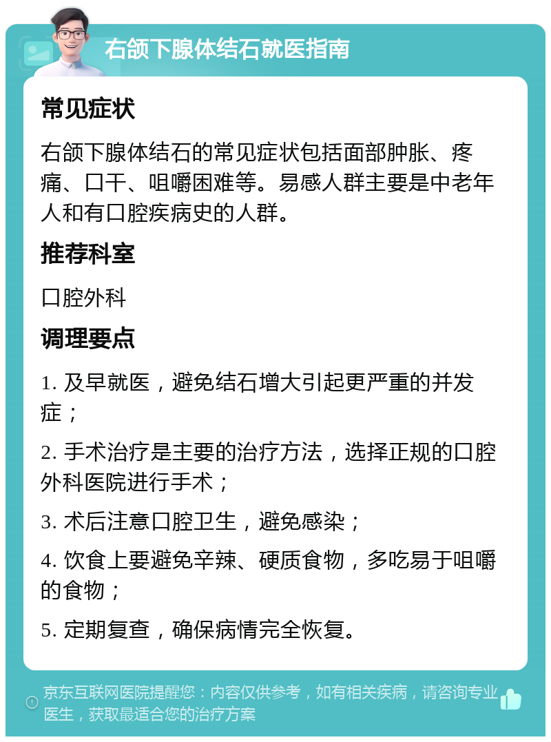 右颌下腺体结石就医指南 常见症状 右颌下腺体结石的常见症状包括面部肿胀、疼痛、口干、咀嚼困难等。易感人群主要是中老年人和有口腔疾病史的人群。 推荐科室 口腔外科 调理要点 1. 及早就医，避免结石增大引起更严重的并发症； 2. 手术治疗是主要的治疗方法，选择正规的口腔外科医院进行手术； 3. 术后注意口腔卫生，避免感染； 4. 饮食上要避免辛辣、硬质食物，多吃易于咀嚼的食物； 5. 定期复查，确保病情完全恢复。