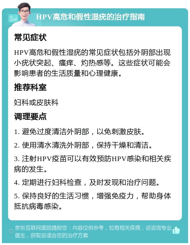 HPV高危和假性湿疣的治疗指南 常见症状 HPV高危和假性湿疣的常见症状包括外阴部出现小疣状突起、瘙痒、灼热感等。这些症状可能会影响患者的生活质量和心理健康。 推荐科室 妇科或皮肤科 调理要点 1. 避免过度清洁外阴部，以免刺激皮肤。 2. 使用清水清洗外阴部，保持干燥和清洁。 3. 注射HPV疫苗可以有效预防HPV感染和相关疾病的发生。 4. 定期进行妇科检查，及时发现和治疗问题。 5. 保持良好的生活习惯，增强免疫力，帮助身体抵抗病毒感染。