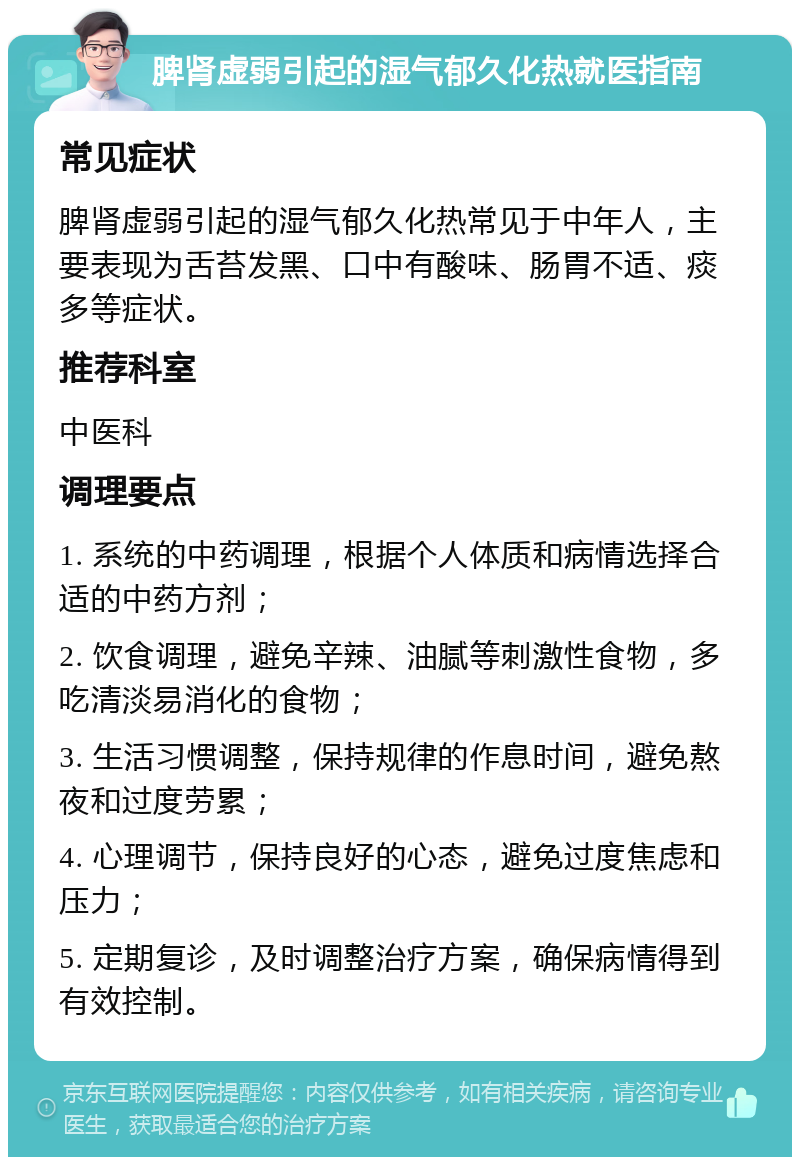 脾肾虚弱引起的湿气郁久化热就医指南 常见症状 脾肾虚弱引起的湿气郁久化热常见于中年人，主要表现为舌苔发黑、口中有酸味、肠胃不适、痰多等症状。 推荐科室 中医科 调理要点 1. 系统的中药调理，根据个人体质和病情选择合适的中药方剂； 2. 饮食调理，避免辛辣、油腻等刺激性食物，多吃清淡易消化的食物； 3. 生活习惯调整，保持规律的作息时间，避免熬夜和过度劳累； 4. 心理调节，保持良好的心态，避免过度焦虑和压力； 5. 定期复诊，及时调整治疗方案，确保病情得到有效控制。