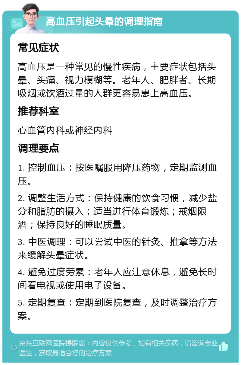 高血压引起头晕的调理指南 常见症状 高血压是一种常见的慢性疾病，主要症状包括头晕、头痛、视力模糊等。老年人、肥胖者、长期吸烟或饮酒过量的人群更容易患上高血压。 推荐科室 心血管内科或神经内科 调理要点 1. 控制血压：按医嘱服用降压药物，定期监测血压。 2. 调整生活方式：保持健康的饮食习惯，减少盐分和脂肪的摄入；适当进行体育锻炼；戒烟限酒；保持良好的睡眠质量。 3. 中医调理：可以尝试中医的针灸、推拿等方法来缓解头晕症状。 4. 避免过度劳累：老年人应注意休息，避免长时间看电视或使用电子设备。 5. 定期复查：定期到医院复查，及时调整治疗方案。