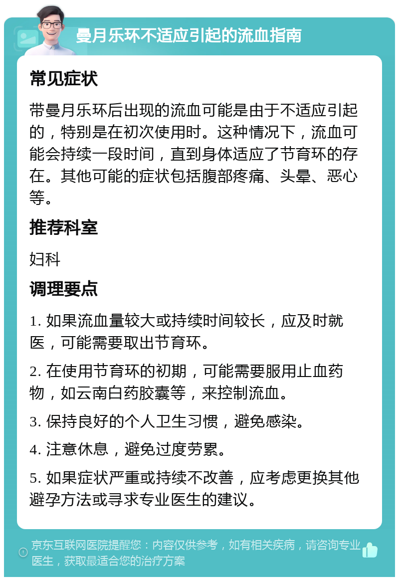 曼月乐环不适应引起的流血指南 常见症状 带曼月乐环后出现的流血可能是由于不适应引起的，特别是在初次使用时。这种情况下，流血可能会持续一段时间，直到身体适应了节育环的存在。其他可能的症状包括腹部疼痛、头晕、恶心等。 推荐科室 妇科 调理要点 1. 如果流血量较大或持续时间较长，应及时就医，可能需要取出节育环。 2. 在使用节育环的初期，可能需要服用止血药物，如云南白药胶囊等，来控制流血。 3. 保持良好的个人卫生习惯，避免感染。 4. 注意休息，避免过度劳累。 5. 如果症状严重或持续不改善，应考虑更换其他避孕方法或寻求专业医生的建议。